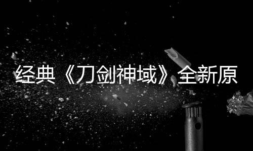 版制布新消息作中刀域原创月公全新经典剑神剧场