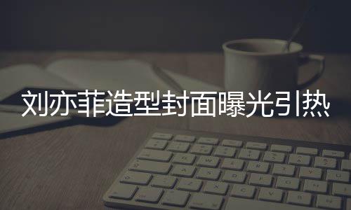 笔畅面曝型封线撞刘亦脸周热议光引怪眼 奇菲造