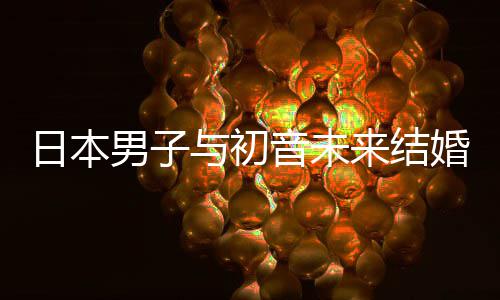 织支婚后来结立组日本人群与初音未男子构恋 成持虚体