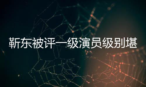 被评些作堪比正教品一级演员有哪授 靳东级别靳东