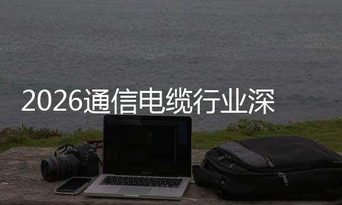行业扩张增长电缆调研与全构性球化深度通信结